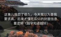 这事儿我忍了很久，今天我以为是我要求高，后来才懂吃瓜51的封面信息量逻辑（越早知道越好）