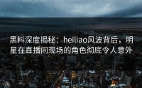 黑料深度揭秘：heiliao风波背后，明星在直播间现场的角色彻底令人意外