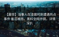 【震惊】当事人在凌晨时刻遭遇热点事件 羞涩难挡，黑料全网炸锅，详情深扒