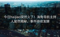 今日haijiao突然火了！海角导航主持人居然揭秘，事件持续发酵
