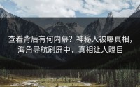查看背后有何内幕？神秘人被曝真相，海角导航刷屏中，真相让人瞠目