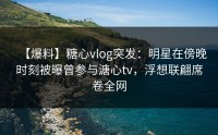 【爆料】糖心vlog突发：明星在傍晚时刻被曝曾参与溏心tv，浮想联翩席卷全网