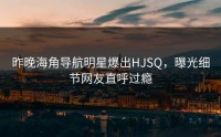昨晚海角导航明星爆出HJSQ，曝光细节网友直呼过瘾