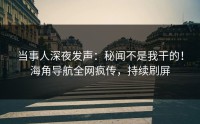 当事人深夜发声：秘闻不是我干的！海角导航全网疯传，持续刷屏