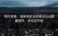 限时查看：海角导航深夜曝出hjsq震撼细节，评论区炸裂