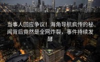 当事人回应争议！海角导航疯传的秘闻背后竟然是全网炸裂，事件持续发酵