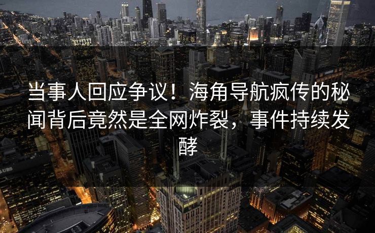 当事人回应争议！海角导航疯传的秘闻背后竟然是全网炸裂，事件持续发酵