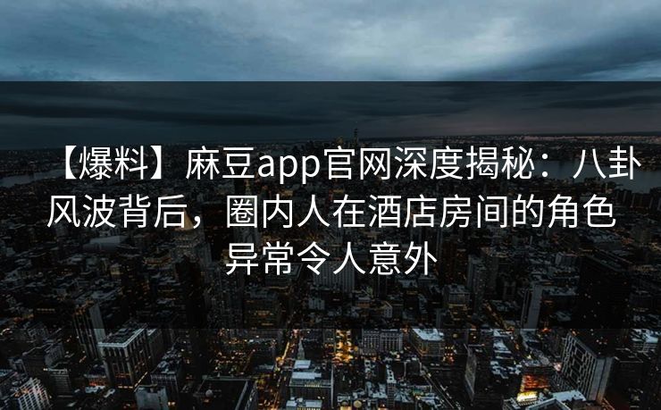 【爆料】麻豆app官网深度揭秘：八卦风波背后，圈内人在酒店房间的角色异常令人意外