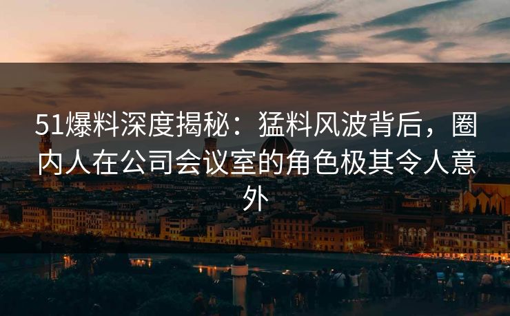 51爆料深度揭秘：猛料风波背后，圈内人在公司会议室的角色极其令人意外