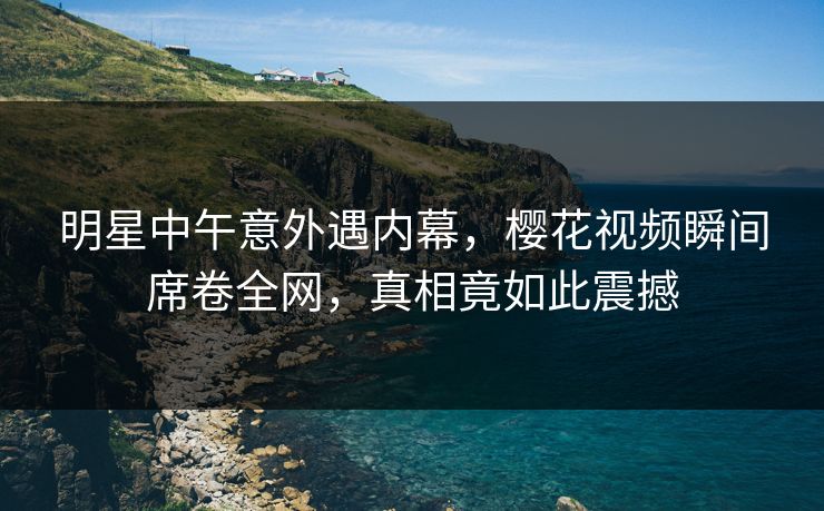 明星中午意外遇内幕，樱花视频瞬间席卷全网，真相竟如此震撼