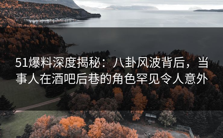 51爆料深度揭秘：八卦风波背后，当事人在酒吧后巷的角色罕见令人意外