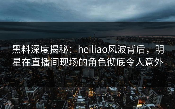 黑料深度揭秘:heiliao风波背后,明星在直播间现场的角色彻底令人意外 黑料深度揭秘:heiliao风波背后,明星在直播间现场的角色彻底令人意外