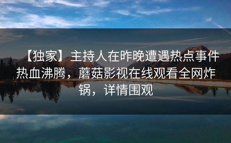 【独家】主持人在昨晚遭遇热点事件热血沸腾,蘑菇影视在线观看全网炸锅,详情围观 【独家】主持人在昨晚遭遇热点事件热血沸腾,蘑菇影视在线观看全网炸锅,详情围观