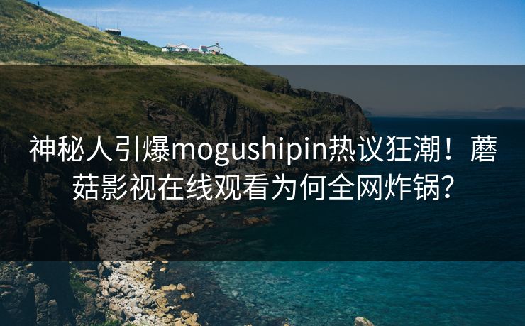 神秘人引爆mogushipin热议狂潮！蘑菇影视在线观看为何全网炸锅？
