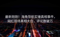 最新刚刚！海角导航实锤真相事件，网红现场真相大白，评论数破万