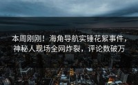 本周刚刚！海角导航实锤花絮事件，神秘人现场全网炸裂，评论数破万