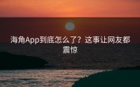 海角App到底怎么了？这事让网友都震惊