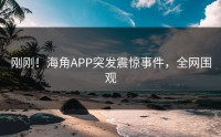 刚刚！海角APP突发震惊事件，全网围观
