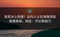 发现冲上热搜！业内人士在海角导航被爆真相，网友：评论数破万