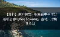 【爆料】黑料突发：明星在中午时分被曝曾参与heiliaowang，轰动一时席卷全网