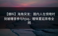 【爆料】海角突发：圈内人在傍晚时刻被曝曾参与hjsq，暧昧蔓延席卷全网