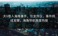 大V卷入海角事件，引发热议，事件持续发酵，海角导航再度热搜