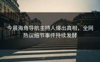 今晨海角导航主持人爆出真相，全网热议细节事件持续发酵