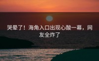 哭晕了！海角入口出现心酸一幕，网友全炸了