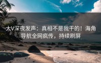 大V深夜发声：真相不是我干的！海角导航全网疯传，持续刷屏