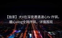 【独家】大V在深夜遭遇溏心tv 炸锅，糖心vlog全网炸锅，详情围观
