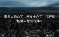 海角太狗血了，网友全炸了！揭开这场爆料背后的真相