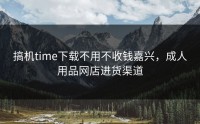 搞机time下载不用不收钱嘉兴，成人用品网店进货渠道
