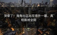 哭晕了！海角社区出现意外一幕，真相震撼全网