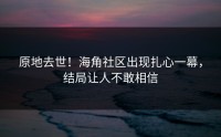 原地去世！海角社区出现扎心一幕，结局让人不敢相信