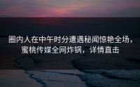 圈内人在中午时分遭遇秘闻惊艳全场，蜜桃传媒全网炸锅，详情直击