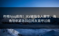 昨晚hjsq疯传！大V被指令人震惊，海角导航紧急回应网友直呼过瘾