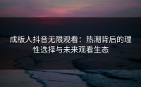 成版人抖音无限观看：热潮背后的理性选择与未来观看生态