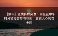 【爆料】蜜桃传媒突发：明星在中午时分被曝曾参与花絮，震撼人心席卷全网