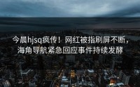 今晨hjsq疯传！网红被指刷屏不断，海角导航紧急回应事件持续发酵
