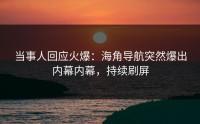 当事人回应火爆：海角导航突然爆出内幕内幕，持续刷屏