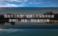 围观冲上热搜！主持人在海角导航被爆爆料，网友：网友直呼过瘾