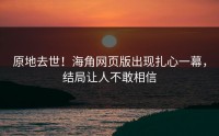 原地去世！海角网页版出现扎心一幕，结局让人不敢相信