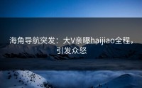 海角导航突发：大V亲曝haijiao全程，引发众怒