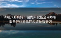 清晨八卦疯传！圈内人被指全网炸裂，海角导航紧急回应评论数破万