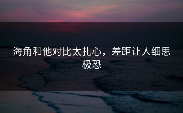 海角和他对比太扎心，差距让人细思极恐
