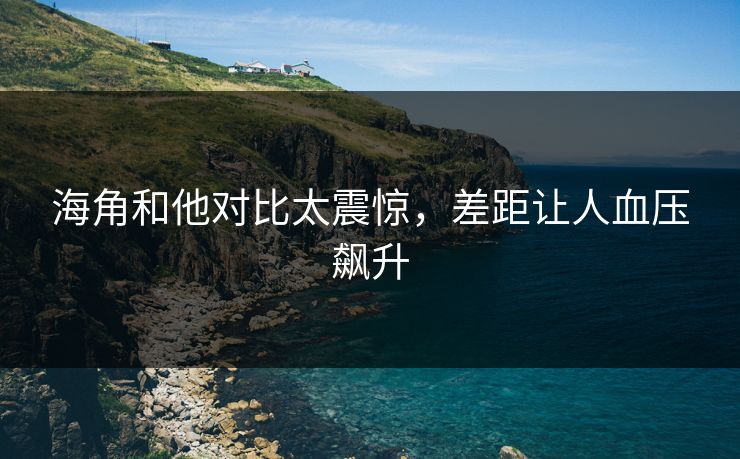 海角和他对比太震惊，差距让人血压飙升