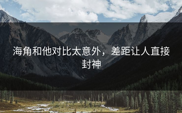 海角和他对比太意外，差距让人直接封神