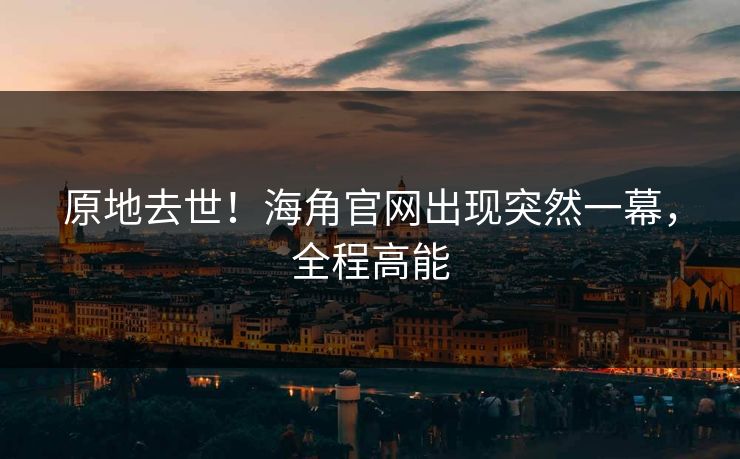 原地去世！海角官网出现突然一幕，全程高能