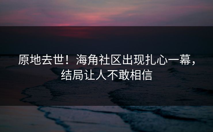 原地去世！海角社区出现扎心一幕，结局让人不敢相信