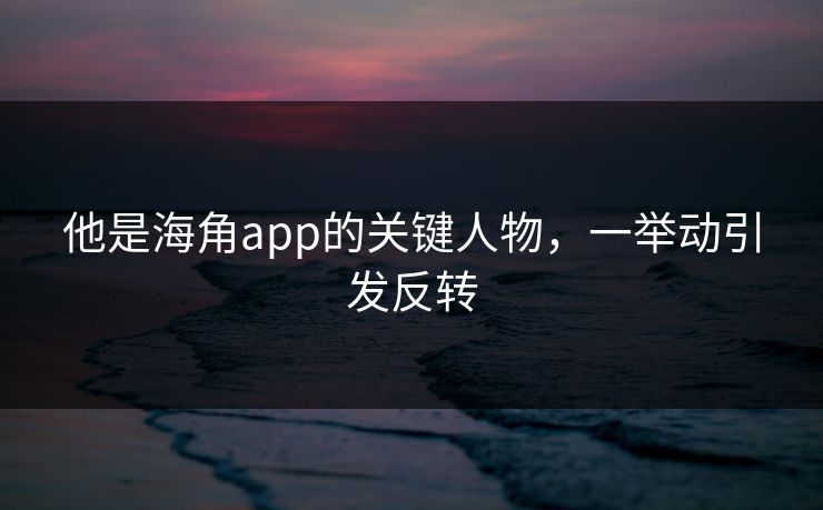 他是海角app的关键人物，一举动引发反转